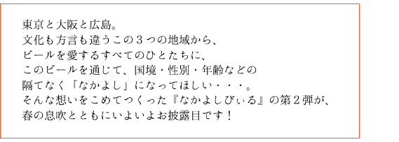 東京と大阪と広島。文化も言葉も違うこの３つの地域から、、ビールを愛するすべてのひとたちに、このビールを通じて、国境・性別・年齢などの隔てなく「なかよし」になってほしい・・・。そんな想いをこめてつくった『なかよしびぃる』の第２弾が、春の息吹とともにいよいよお披露目です！