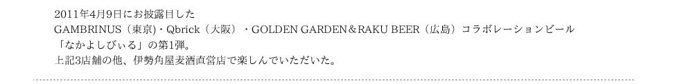 2011年4月9日にお披露目したGAMBRINUS（東京)・Qbrick（大阪）・GOLDEN GARDEN＆RAKU BEER（広島）コラボレーションビール「なかよしびぃる」の第1弾。上記3店舗の他、伊勢角屋麦酒直営店で楽しんでいただいた。