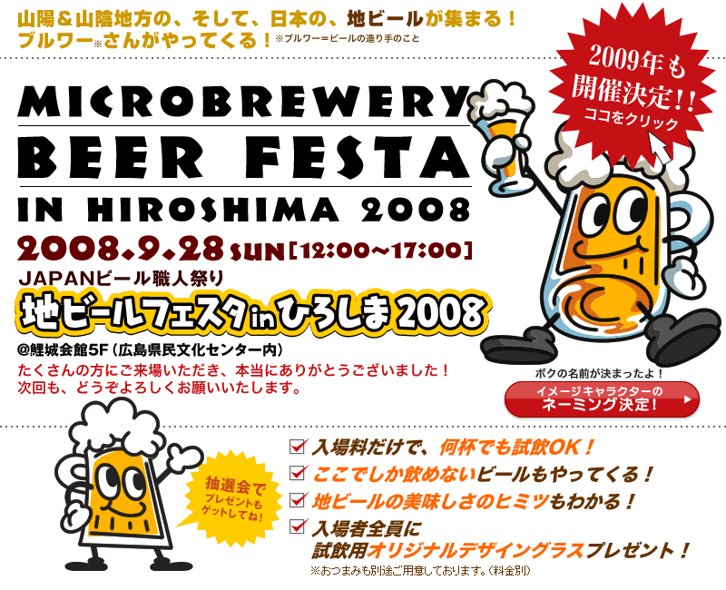 山陽＆山陰地方の、そして、日本の、地ビールが集まる！2008年9月28日（日）「JAPANビール職人祭り地ビールフェスタinひろしま2008」開催！入場料だけで何杯でも試飲OK。ここでしか飲めないビールもやってくる。入場者全員に試飲用オリジナルデザイングラスプレゼント！抽選会でプレゼントもあり。
